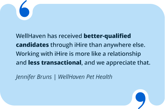 WellHaven has received better-qualified candidates through iHire than anywhere else. Working with iHire is more like a relationship and less transactional, and we appreciate that.